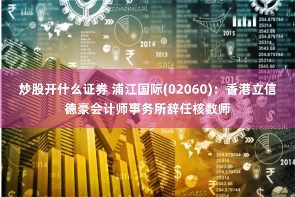 炒股开什么证券 浦江国际(02060)：香港立信德豪会计师事务所辞任核数师