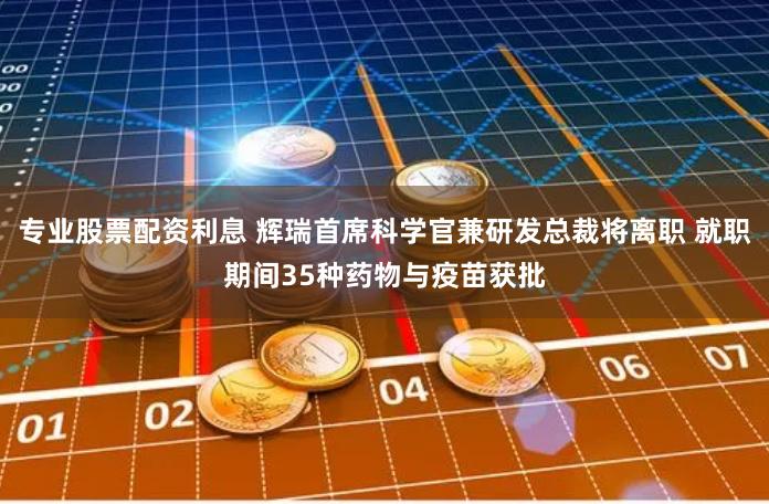 专业股票配资利息 辉瑞首席科学官兼研发总裁将离职 就职期间35种药物与疫苗获批