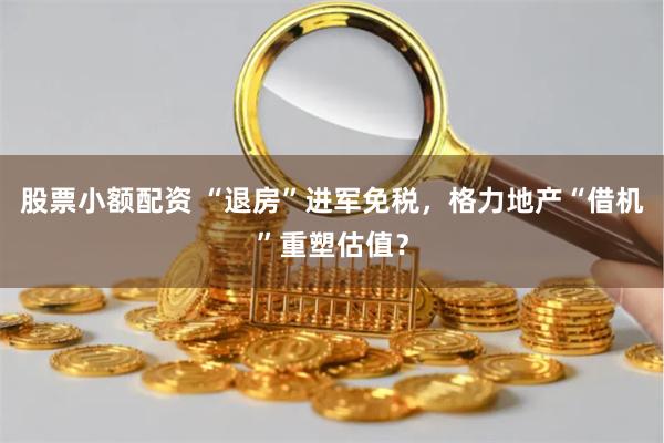 股票小额配资 “退房”进军免税，格力地产“借机”重塑估值？
