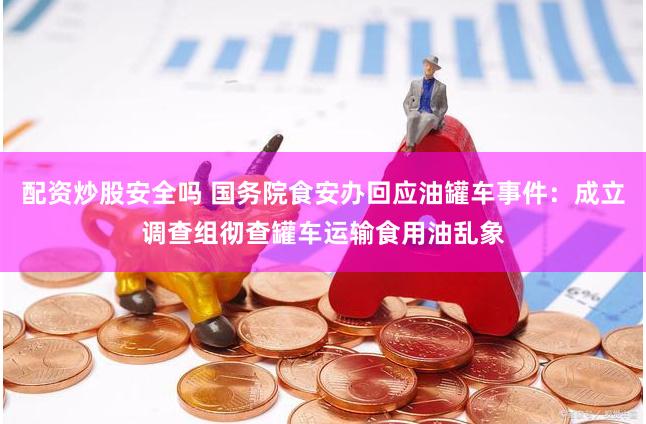配资炒股安全吗 国务院食安办回应油罐车事件：成立调查组彻查罐车运输食用油乱象