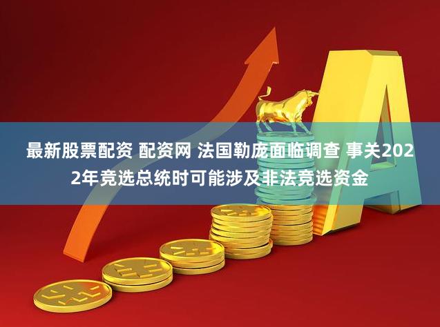 最新股票配资 配资网 法国勒庞面临调查 事关2022年竞选总统时可能涉及非法竞选资金