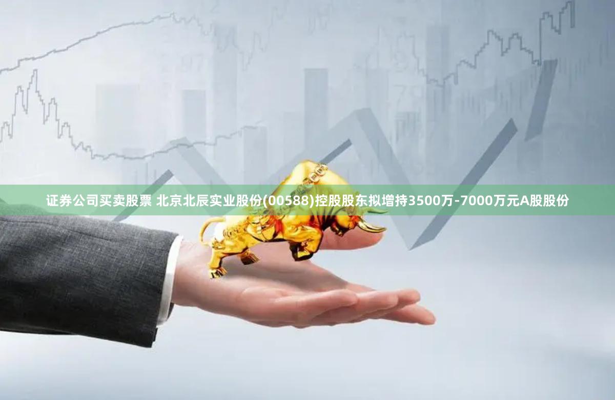 证券公司买卖股票 北京北辰实业股份(00588)控股股东拟增持3500万-7000万元A股股份