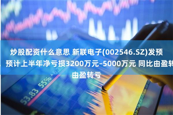 炒股配资什么意思 新联电子(002546.SZ)发预亏，预计上半年净亏损3200万元–5000万元 同比由盈转亏