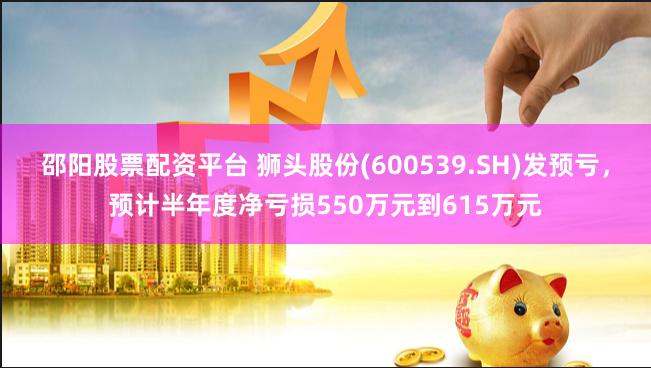 邵阳股票配资平台 狮头股份(600539.SH)发预亏，预计半年度净亏损550万元到615万元