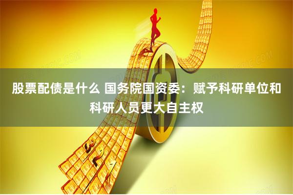 股票配债是什么 国务院国资委：赋予科研单位和科研人员更大自主权