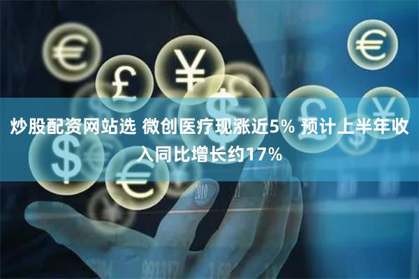 炒股配资网站选 微创医疗现涨近5% 预计上半年收入同比增长约17%