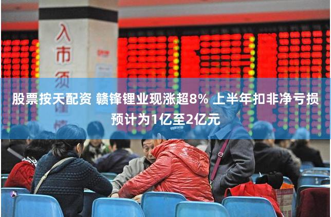 股票按天配资 赣锋锂业现涨超8% 上半年扣非净亏损预计为1亿至2亿元