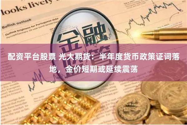 配资平台股票 光大期货：半年度货币政策证词落地，金价短期或延续震荡
