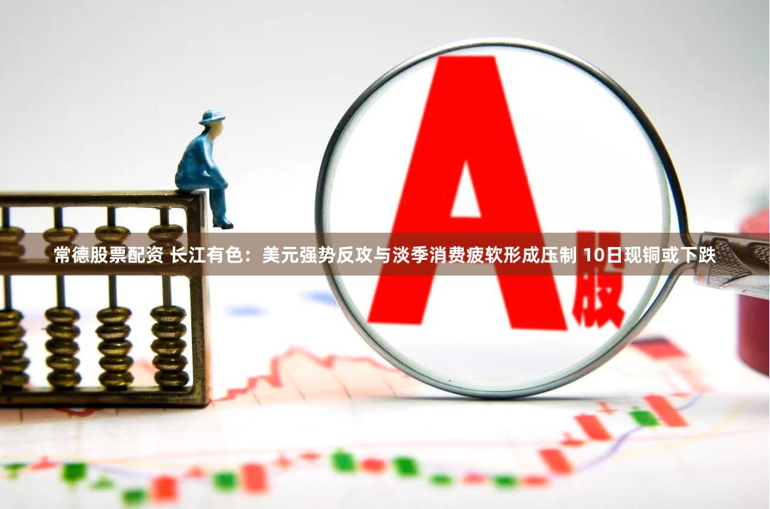 常德股票配资 长江有色：美元强势反攻与淡季消费疲软形成压制 10日现铜或下跌