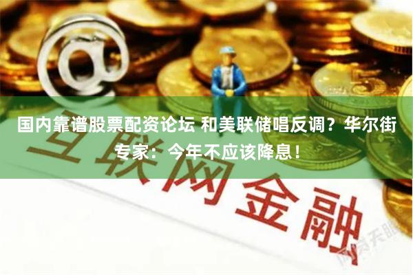 国内靠谱股票配资论坛 和美联储唱反调？华尔街专家：今年不应该降息！