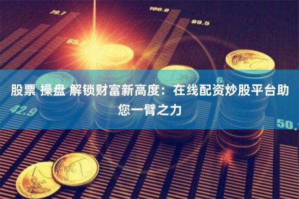 股票 操盘 解锁财富新高度：在线配资炒股平台助您一臂之力