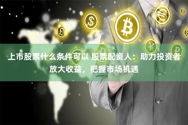 上市股票什么条件可以 股票配资人：助力投资者放大收益，把握市场机遇
