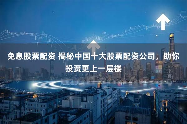 免息股票配资 揭秘中国十大股票配资公司，助你投资更上一层楼