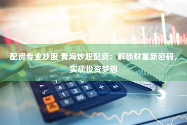 配资专业炒股 青海炒股配资：解锁财富新密码，实现投资梦想