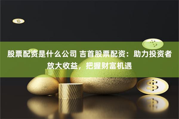 股票配资是什么公司 吉首股票配资：助力投资者放大收益，把握财富机遇