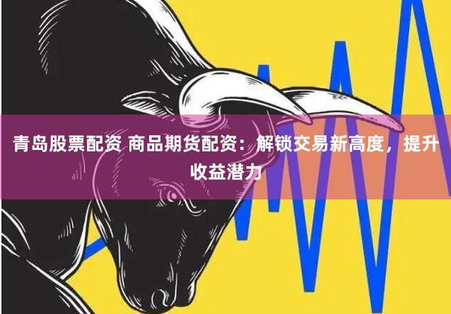 青岛股票配资 商品期货配资：解锁交易新高度，提升收益潜力