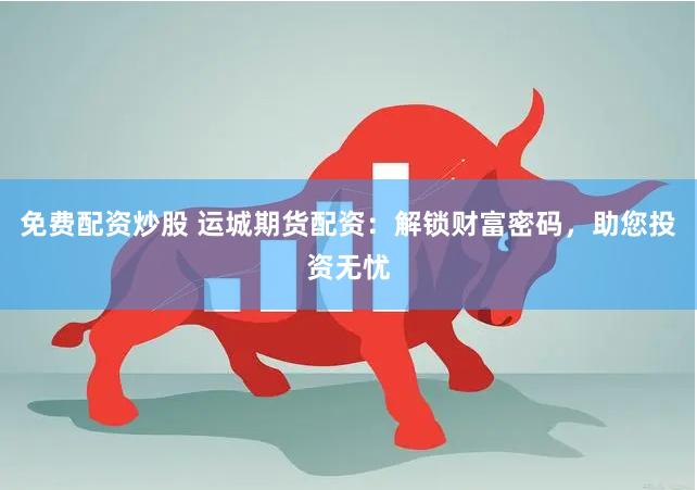 免费配资炒股 运城期货配资：解锁财富密码，助您投资无忧